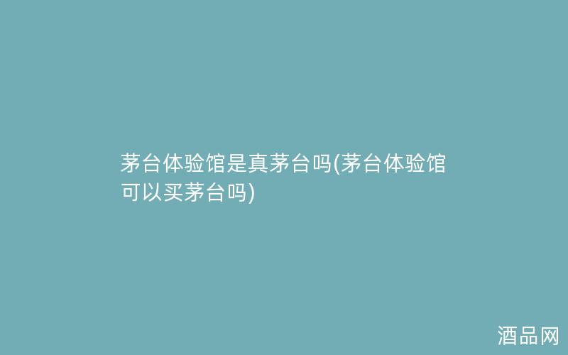 茅台体验馆是真茅台吗(茅台体验馆可以买茅台吗)