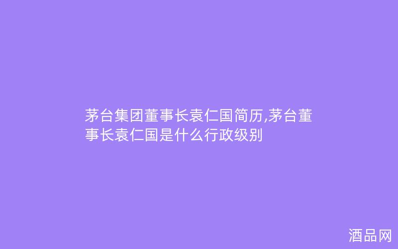 茅台集团董事长袁仁国简历,茅台董事长袁仁国是什么行政级别