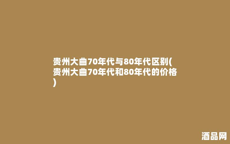 贵州大曲70年代与80年代区别(贵州大曲70年代和80年代的价格)