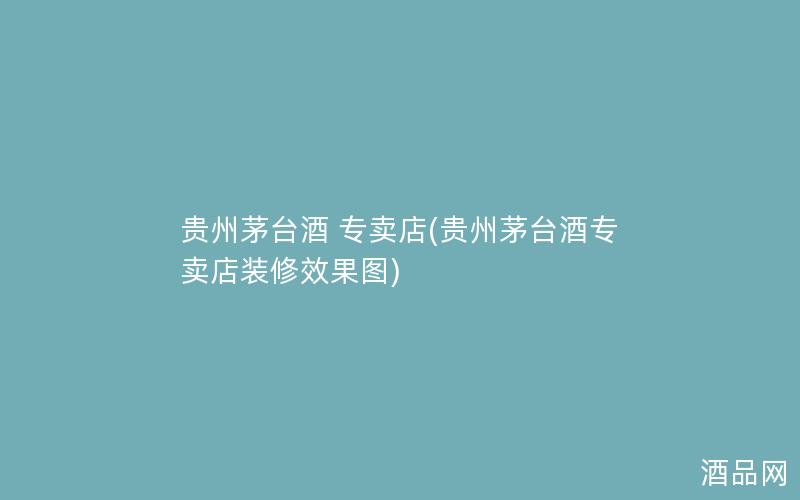 贵州茅台酒 专卖店(贵州茅台酒专卖店装修效果图)