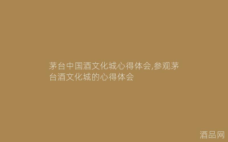 茅台中国酒文化城心得体会,参观茅台酒文化城的心得体会