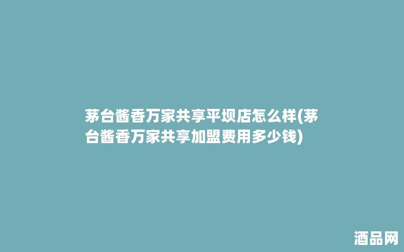 茅台酱香万家共享平坝店怎么样(茅台酱香万家共享加盟费用多少钱)