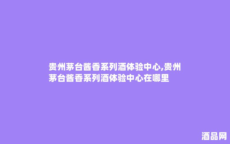 贵州茅台酱香系列酒体验中心,贵州茅台酱香系列酒体验中心在哪里