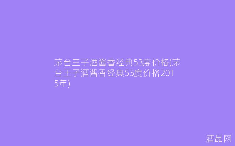 茅台王子酒酱香经典53度价格(茅台王子酒酱香经典53度价格2015年)