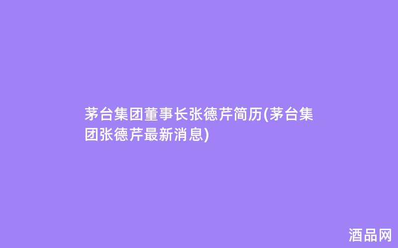 茅台集团董事长张德芹简历(茅台集团张德芹最新消息)