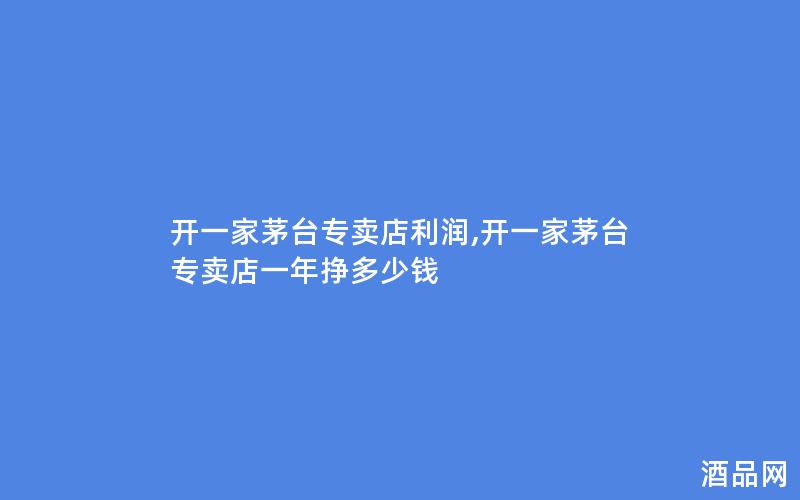 开一家茅台专卖店利润,开一家茅台专卖店一年挣多少钱