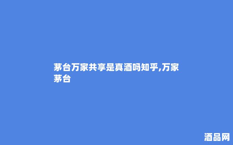 茅台万家共享是真酒吗知乎,万家 茅台