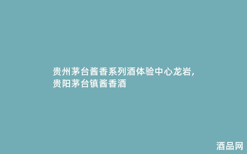 贵州茅台酱香系列酒体验中心龙岩,贵阳茅台镇酱香酒