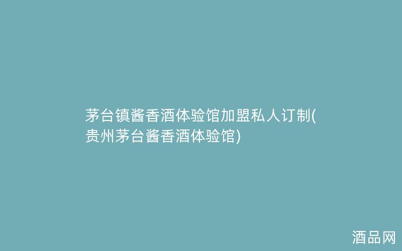 茅台镇酱香酒体验馆加盟私人订制(贵州茅台酱香酒体验馆)