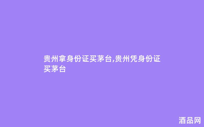 贵州拿身份证买茅台,贵州凭身份证买茅台