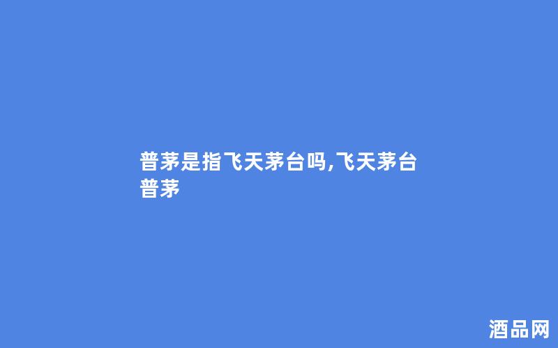 普茅是指飞天茅台吗,飞天茅台 普茅
