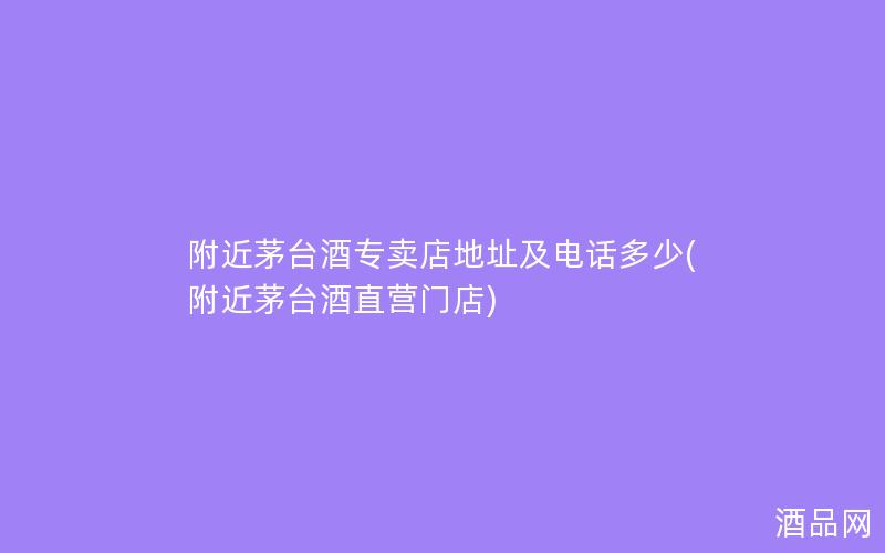 附近茅台酒专卖店地址及电话多少(附近茅台酒直营门店)