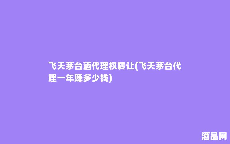 飞天茅台酒代理权转让(飞天茅台代理一年赚多少钱)