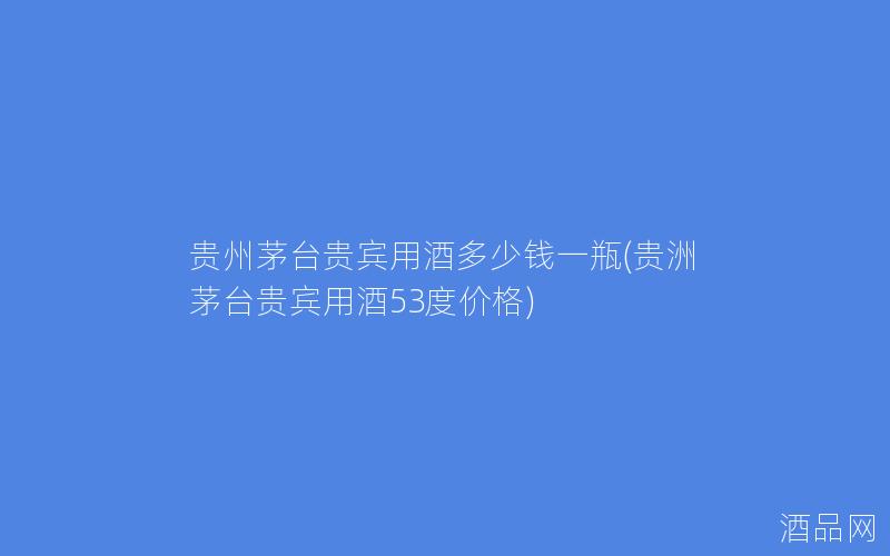 贵州茅台贵宾用酒多少钱一瓶(贵洲茅台贵宾用酒53度价格)