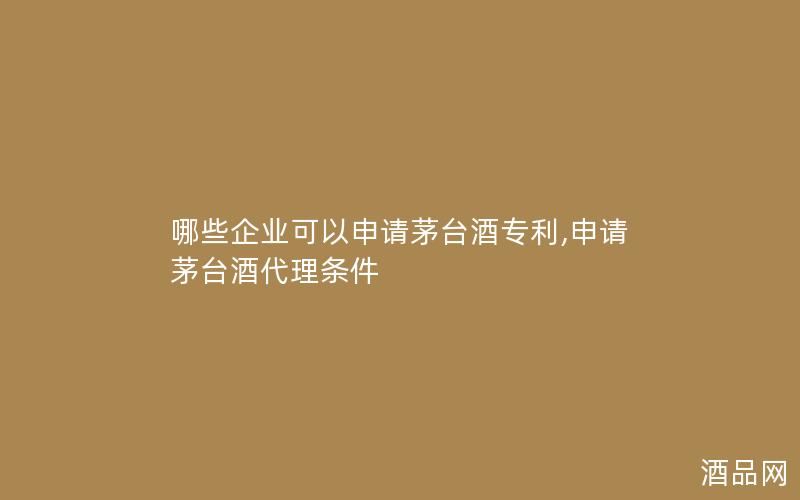 哪些企业可以申请茅台酒专利,申请茅台酒代理条件