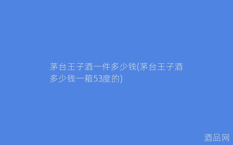 茅台王子酒一件多少钱(茅台王子酒多少钱一箱53度的)