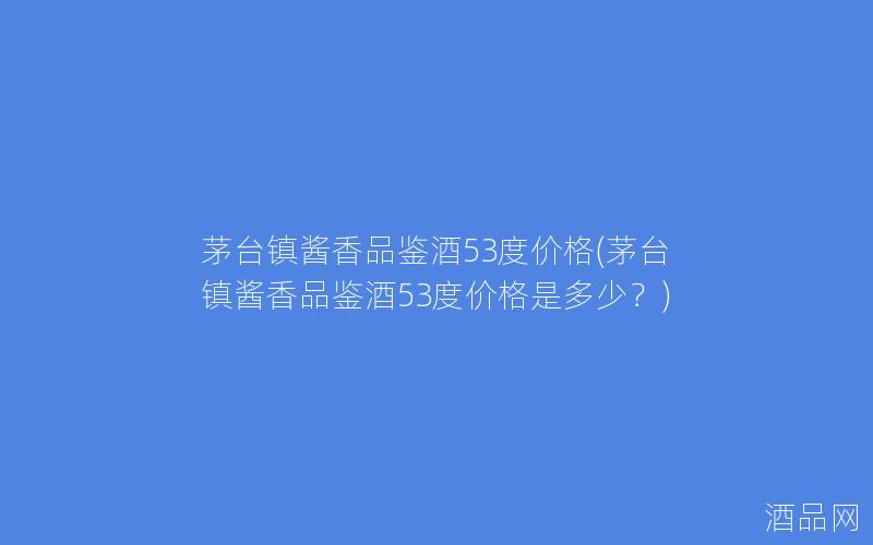 茅台镇酱香品鉴酒53度价格(茅台镇酱香品鉴酒53度价格是多少？)