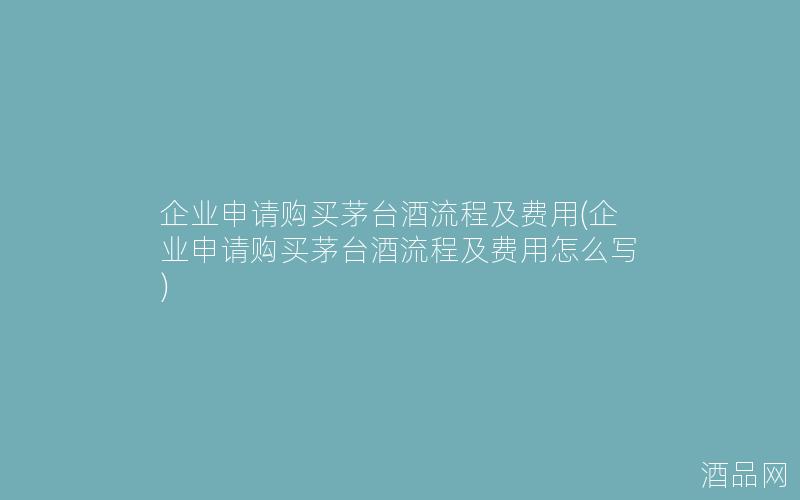 企业申请购买茅台酒流程及费用(企业申请购买茅台酒流程及费用怎么写)