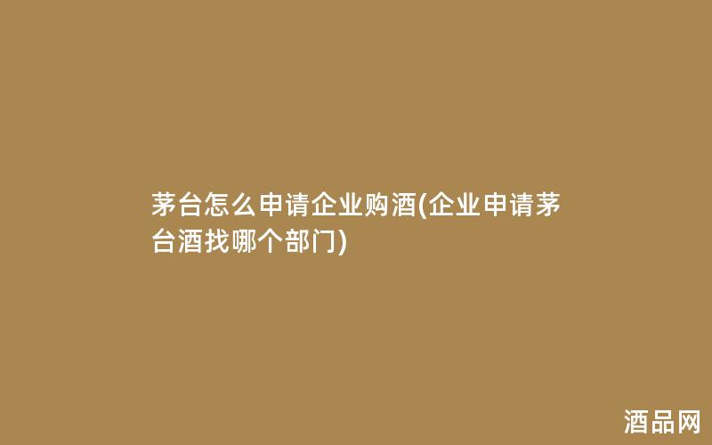 茅台怎么申请企业购酒(企业申请茅台酒找哪个部门)