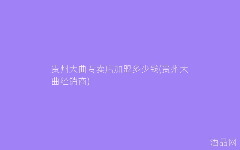 贵州大曲专卖店加盟多少钱(贵州大曲经销商)