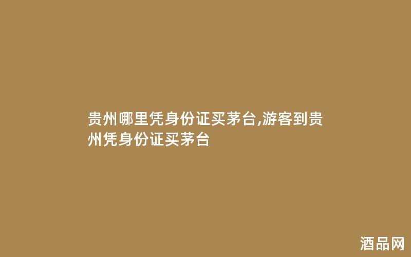 贵州哪里凭身份证买茅台,游客到贵州凭身份证买茅台