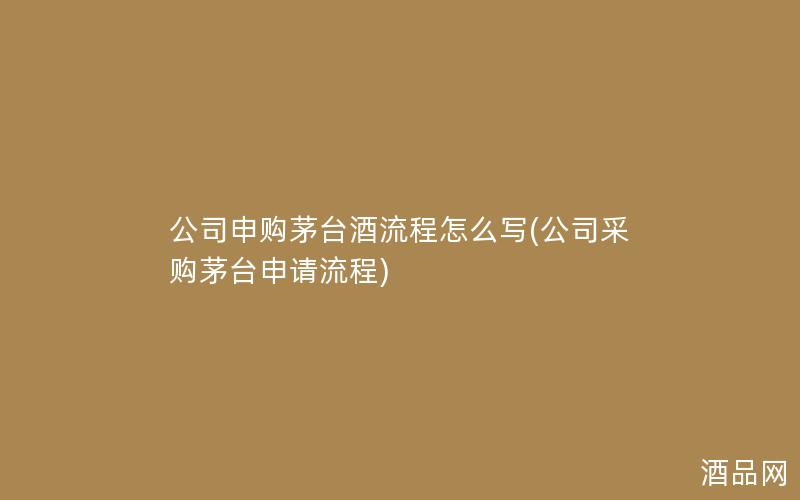 公司申购茅台酒流程怎么写(公司采购茅台申请流程)