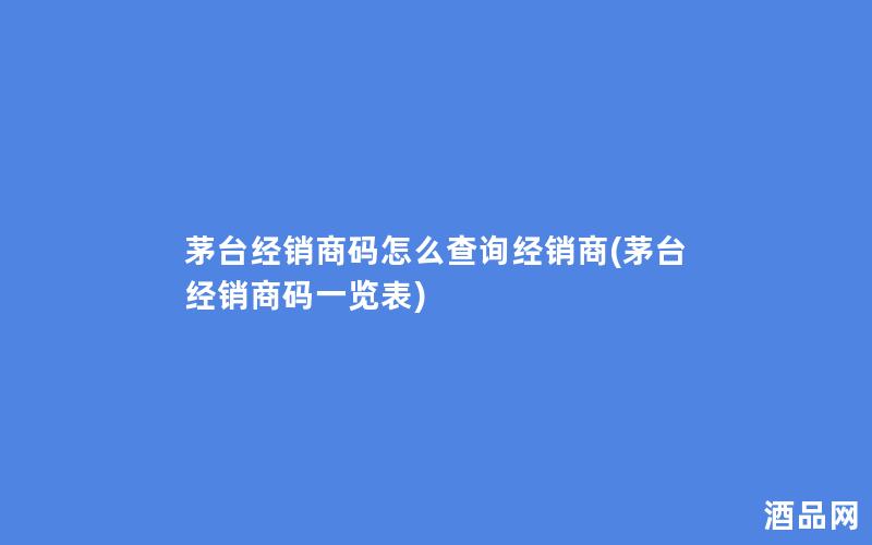茅台经销商码怎么查询经销商(茅台经销商码一览表)