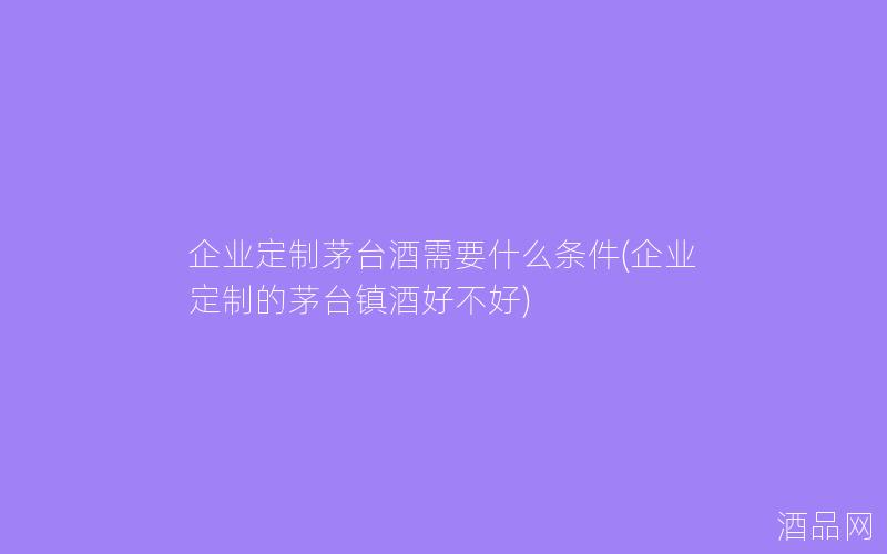 企业定制茅台酒需要什么条件(企业定制的茅台镇酒好不好)