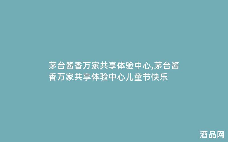 茅台酱香万家共享体验中心,茅台酱香万家共享体验中心儿童节快乐
