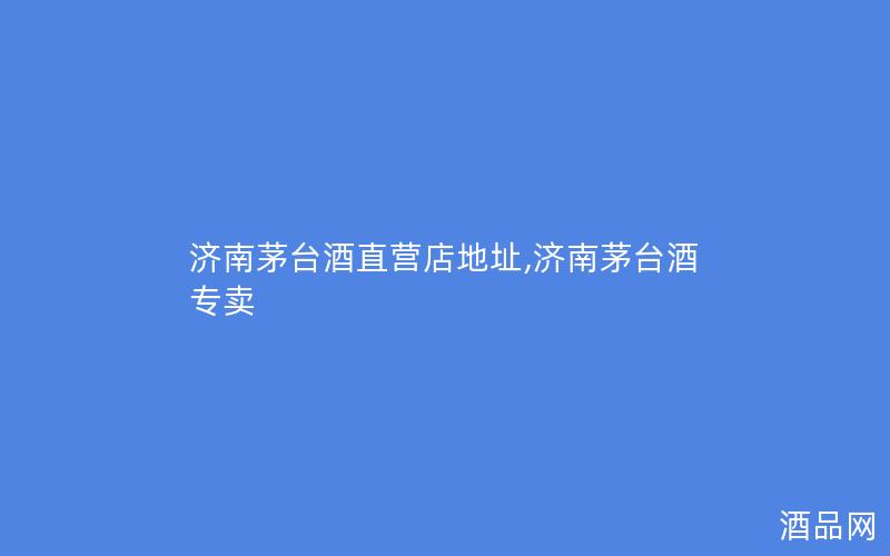 济南茅台酒直营店地址,济南茅台酒专卖