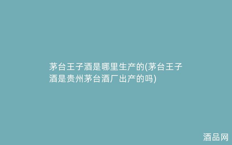 茅台王子酒是哪里生产的(茅台王子酒是贵州茅台酒厂出产的吗)