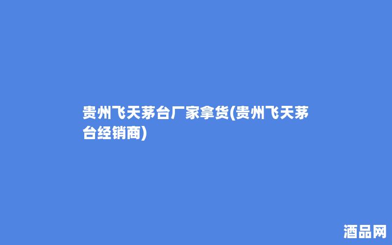 贵州飞天茅台厂家拿货(贵州飞天茅台经销商)