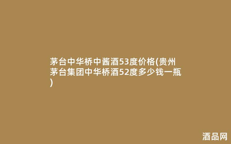 茅台中华桥中酱酒53度价格(贵州茅台集团中华桥酒52度多少钱一瓶)