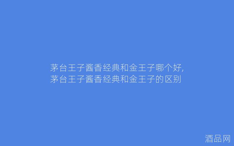 茅台王子酱香经典和金王子哪个好,茅台王子酱香经典和金王子的区别