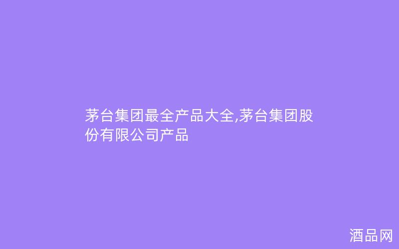 茅台集团最全产品大全,茅台集团股份有限公司产品