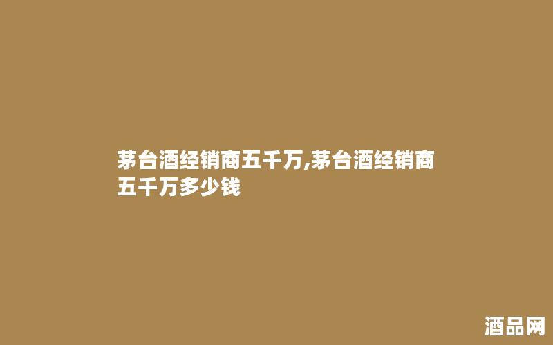 茅台酒经销商五千万,茅台酒经销商五千万多少钱