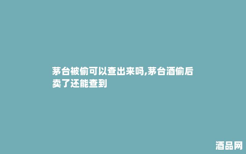 茅台被偷可以查出来吗,茅台酒偷后卖了还能查到