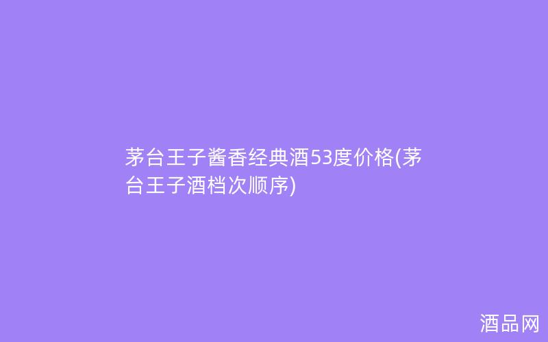 茅台王子酱香经典酒53度价格(茅台王子酒档次顺序)