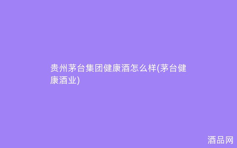 贵州茅台集团健康酒怎么样(茅台健康酒业)