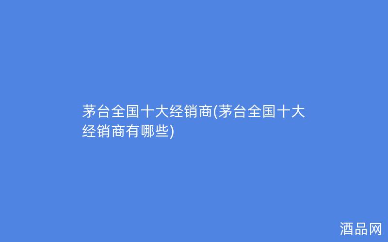 茅台全国十大经销商(茅台全国十大经销商有哪些)