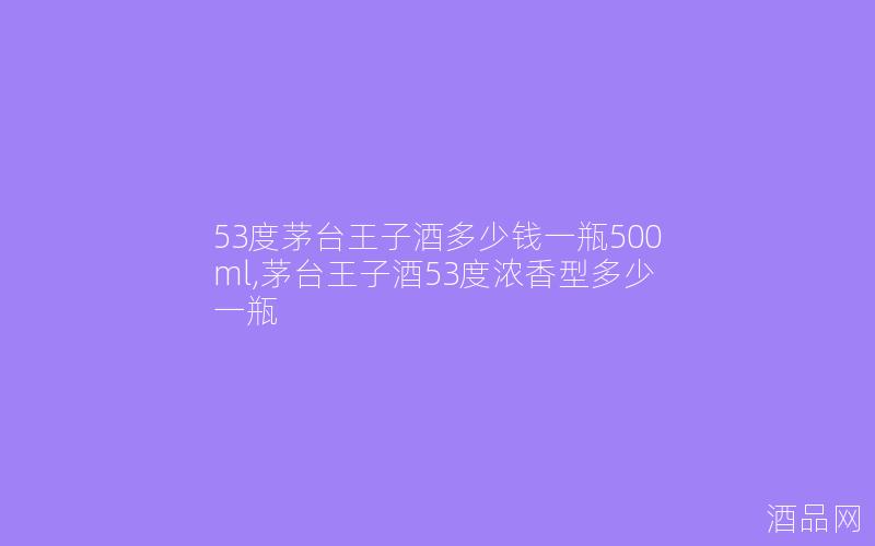 53度茅台王子酒多少钱一瓶500ml,茅台王子酒53度浓香型多少一瓶