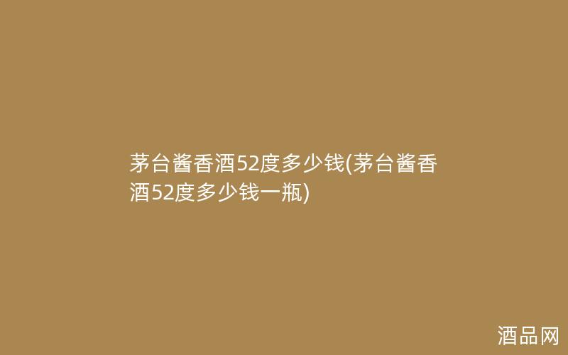 茅台酱香酒52度多少钱(茅台酱香酒52度多少钱一瓶)