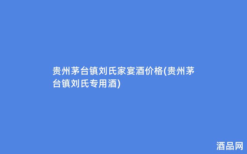 贵州茅台镇刘氏家宴酒价格(贵州茅台镇刘氏专用酒)