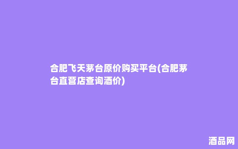 合肥飞天茅台原价购买平台(合肥茅台直营店查询酒价)