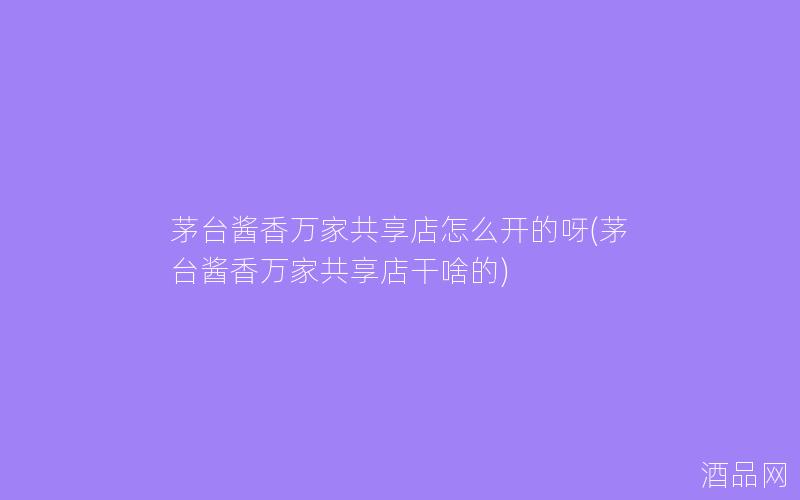 茅台酱香万家共享店怎么开的呀(茅台酱香万家共享店干啥的)