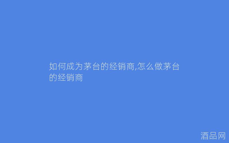 如何成为茅台的经销商,怎么做茅台的经销商