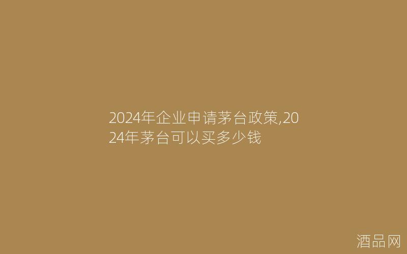 2024年企业申请茅台政策,2024年茅台可以买多少钱
