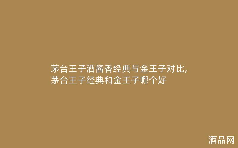 茅台王子酒酱香经典与金王子对比,茅台王子经典和金王子哪个好