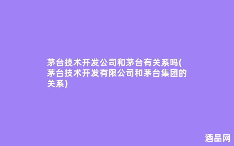 茅台技术开发公司和茅台有关系吗(茅台技术开发有限公司和茅台集团的关系)