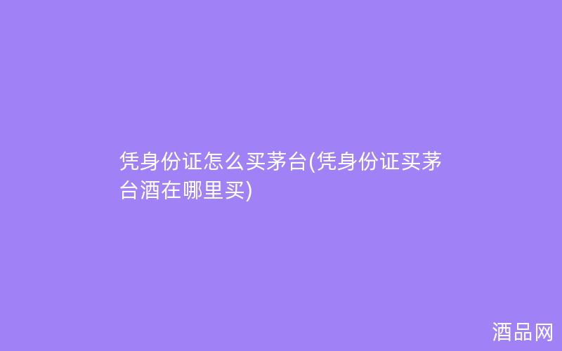 凭身份证怎么买茅台(凭身份证买茅台酒在哪里买)